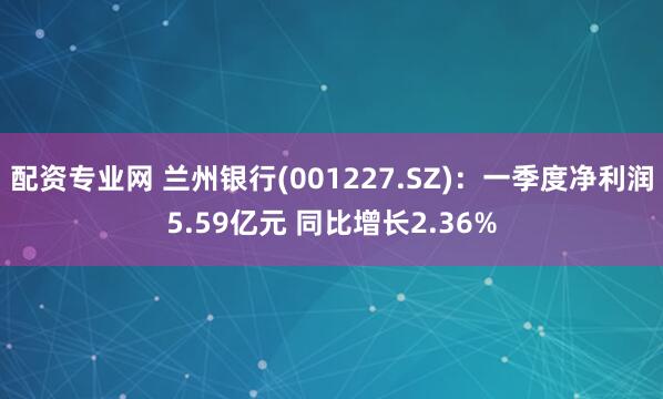 配资专业网 兰州银行(001227.SZ)：一季度净利润5.59亿元 同比增长2.36%