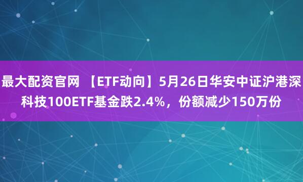 最大配资官网 【ETF动向】5月26日华安中证沪港深科技100ETF基金跌2.4%,份额减少150万份