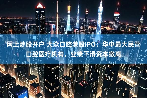 网上炒股开户 大众口腔港股IPO:华中最大民营口腔医疗机构,业绩下滑资本撤离