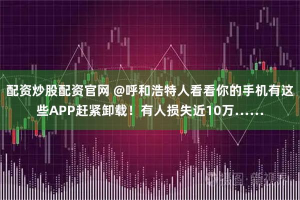 配资炒股配资官网 @呼和浩特人看看你的手机有这些APP赶紧卸载!有人损失近10万……