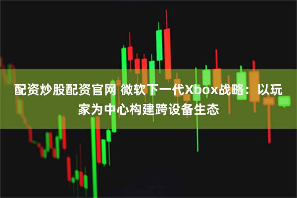 配资炒股配资官网 微软下一代Xbox战略:以玩家为中心构建跨设备生态