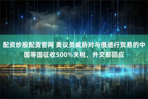 配资炒股配资官网 美议员威胁对与俄进行贸易的中国等国征收500%关税,外交部回应