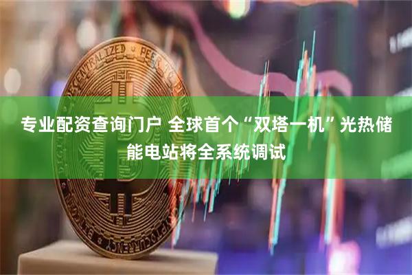专业配资查询门户 全球首个“双塔一机”光热储能电站将全系统调试