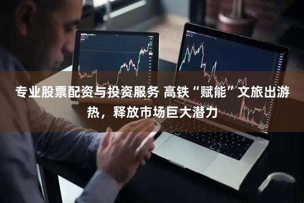 专业股票配资与投资服务 高铁“赋能”文旅出游热，释放市场巨大潜力