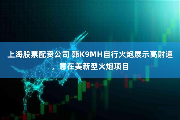 上海股票配资公司 韩K9MH自行火炮展示高射速,意在美新型火炮项目