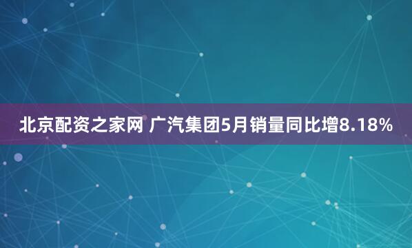 北京配资之家网 广汽集团5月销量同比增8.18%