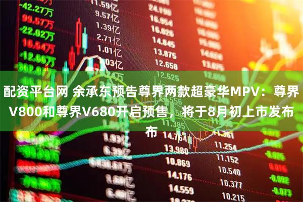 配资平台网 余承东预告尊界两款超豪华MPV：尊界V800和尊界V680开启预售，将于8月初上市发布