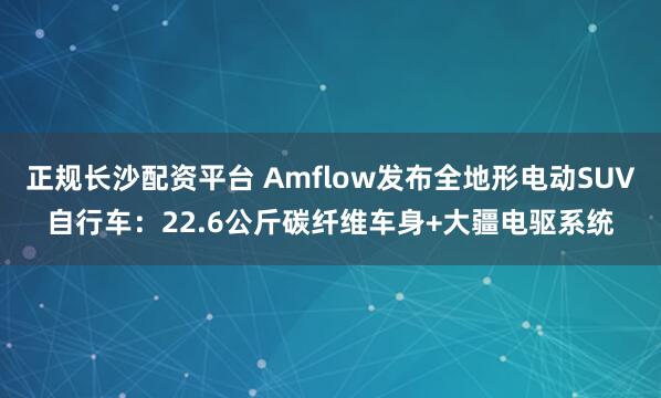 正规长沙配资平台 Amflow发布全地形电动SUV自行车：22.6公斤碳纤维车身+大疆电驱系统