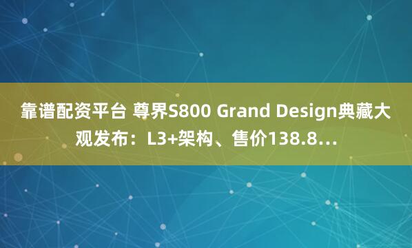 靠谱配资平台 尊界S800 Grand Design典藏大观发布：L3+架构、售价138.8…