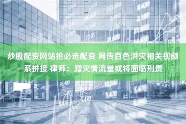 炒股配资网站拾必选配资 网传百色洪灾相关视频系拼接 律师：蹭灾情流量或将面临刑责