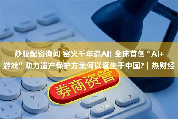 炒股配资询问 窑火千年遇AI! 全球首创“AI+游戏”助力遗产保护方案何以诞生于中国?｜热财经