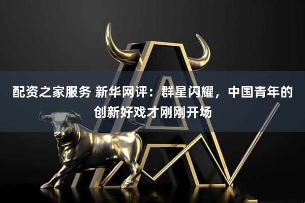 配资之家服务 新华网评:群星闪耀,中国青年的创新好戏才刚刚开场