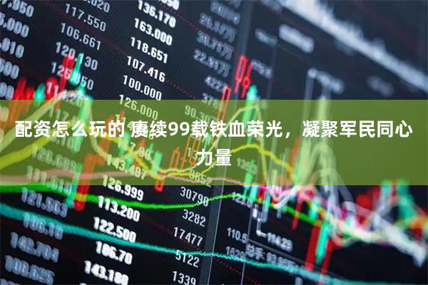 配资怎么玩的 赓续99载铁血荣光,凝聚军民同心力量