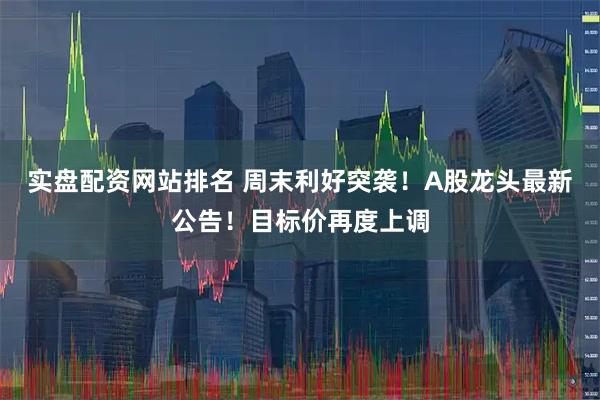 实盘配资网站排名 周末利好突袭!A股龙头最新公告!目标价再度上调