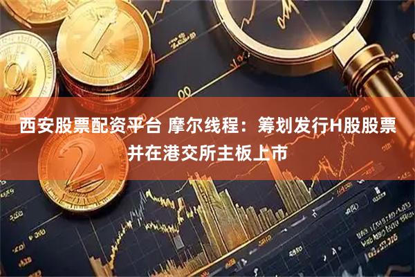 西安股票配资平台 摩尔线程：筹划发行H股股票并在港交所主板上市